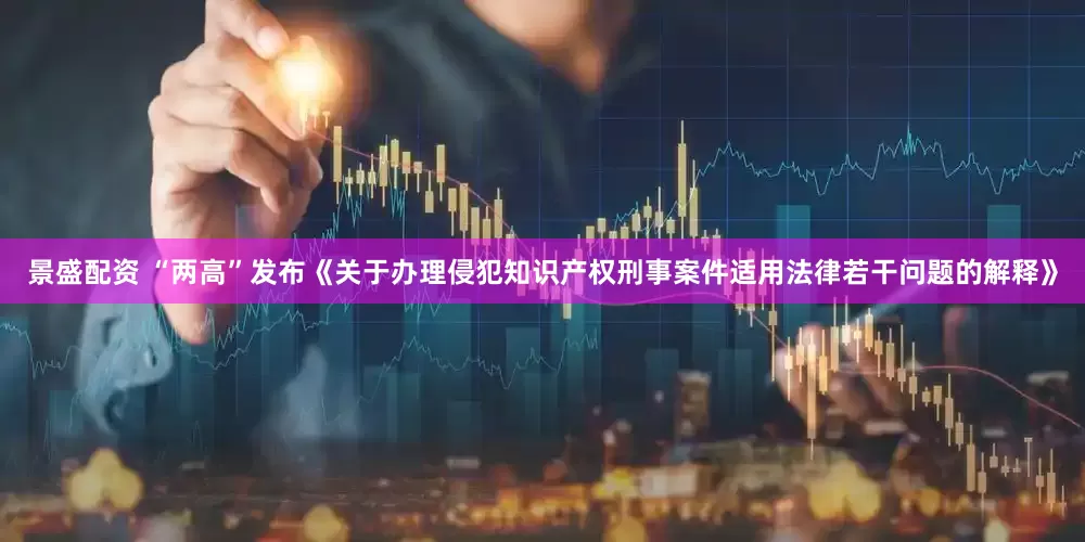 景盛配资 “两高”发布《关于办理侵犯知识产权刑事案件适用法律若干问题的解释》