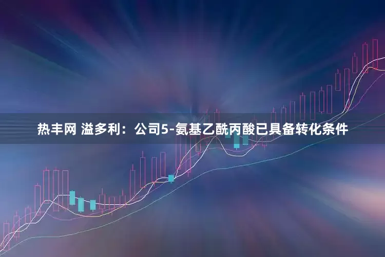 热丰网 溢多利：公司5-氨基乙酰丙酸已具备转化条件