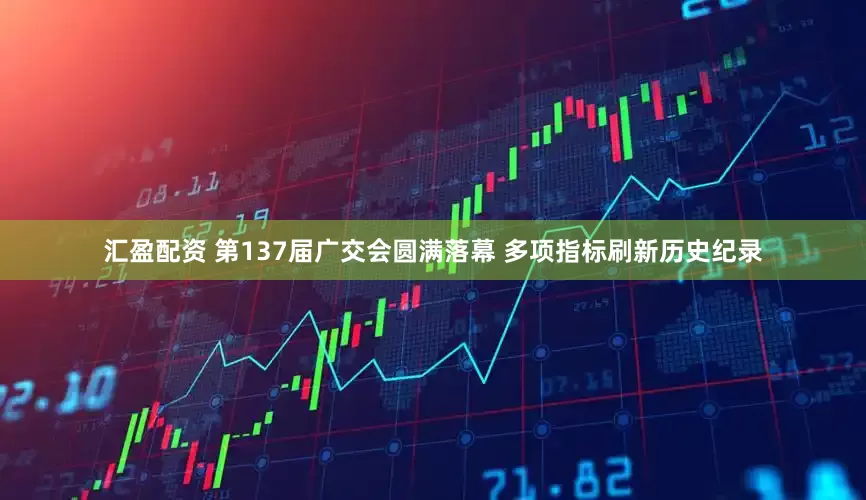 汇盈配资 第137届广交会圆满落幕 多项指标刷新历史纪录