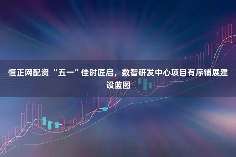 恒正网配资 “五一”佳时匠启，数智研发中心项目有序铺展建设蓝图