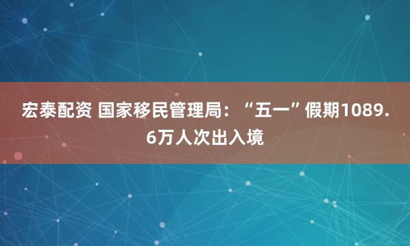 宏泰配资 国家移民管理局：“五一”假期1089.6万人次出入境