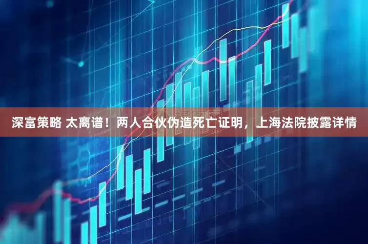 深富策略 太离谱！两人合伙伪造死亡证明，上海法院披露详情