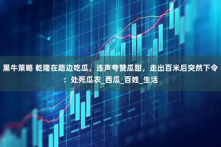 黑牛策略 乾隆在路边吃瓜，连声夸赞瓜甜，走出百米后突然下令：处死瓜农_西瓜_百姓_生活