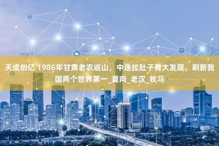 天成创亿 1986年甘肃老农巡山，中途拉肚子有大发现，刷新我国两个世界第一_夏向_老汉_牧马