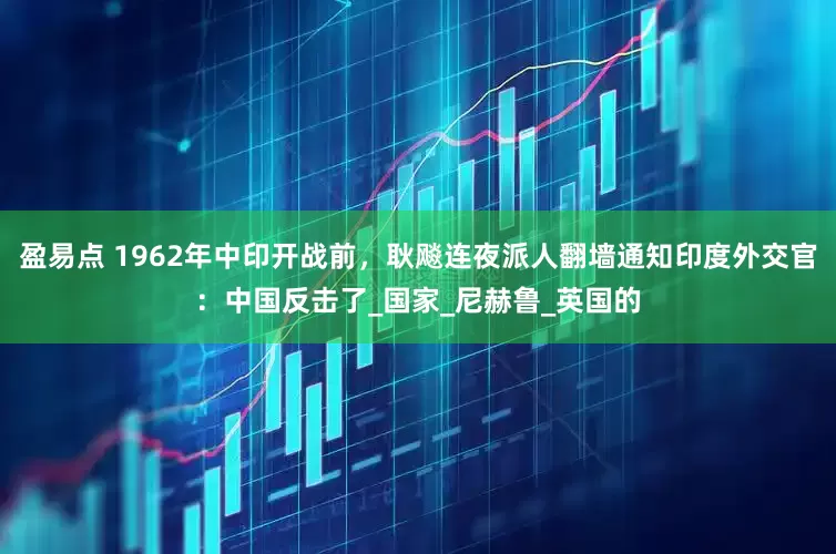 盈易点 1962年中印开战前，耿飚连夜派人翻墙通知印度外交官：中国反击了_国家_尼赫鲁_英国的