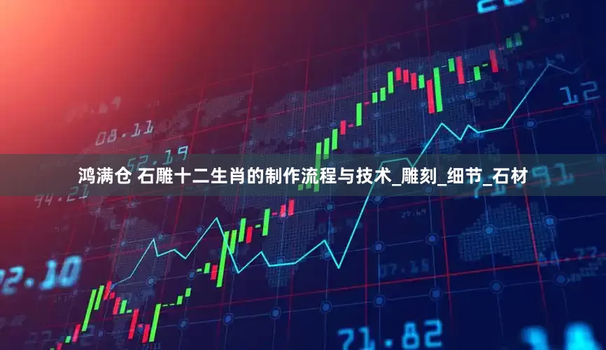鸿满仓 石雕十二生肖的制作流程与技术_雕刻_细节_石材