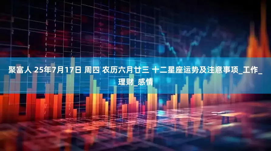 聚富人 25年7月17日 周四 农历六月廿三 十二星座运势及注意事项_工作_理财_感情