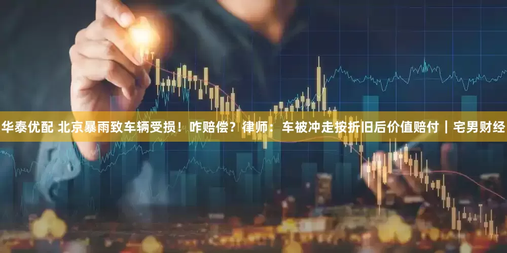 华泰优配 北京暴雨致车辆受损！咋赔偿？律师：车被冲走按折旧后价值赔付｜宅男财经