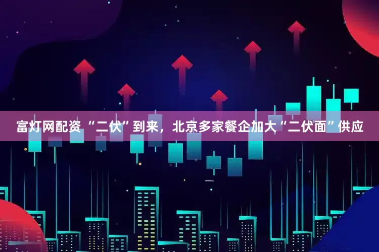 富灯网配资 “二伏”到来，北京多家餐企加大“二伏面”供应