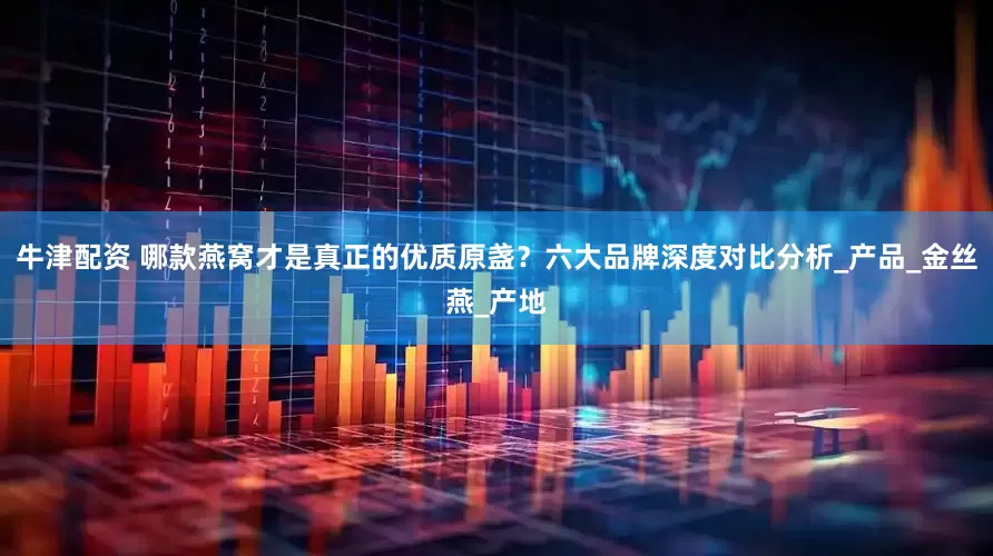 牛津配资 哪款燕窝才是真正的优质原盏？六大品牌深度对比分析_产品_金丝燕_产地