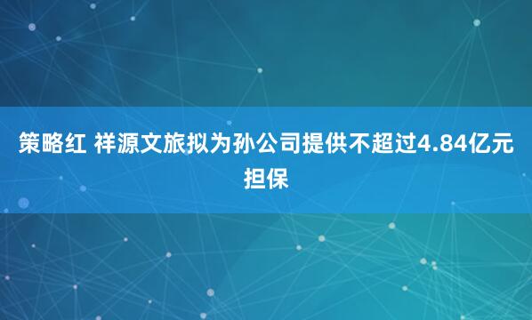 策略红 祥源文旅拟为孙公司提供不超过4.84亿元担保