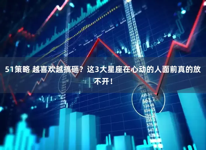 51策略 越喜欢越搞砸？这3大星座在心动的人面前真的放不开！