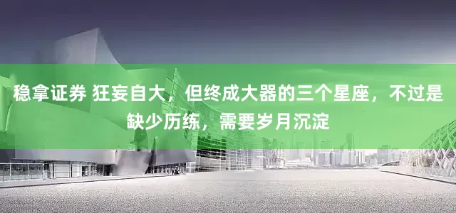 稳拿证券 狂妄自大，但终成大器的三个星座，不过是缺少历练，需要岁月沉淀