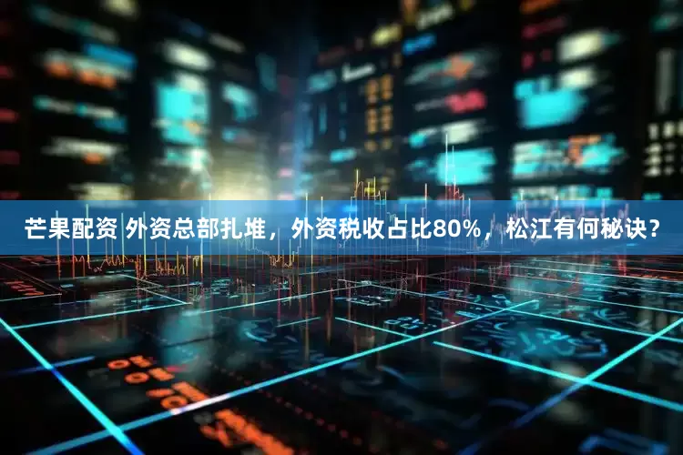 芒果配资 外资总部扎堆，外资税收占比80%，松江有何秘诀？