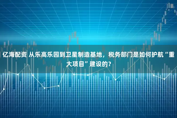 亿海配资 从乐高乐园到卫星制造基地，税务部门是如何护航“重大项目”建设的？