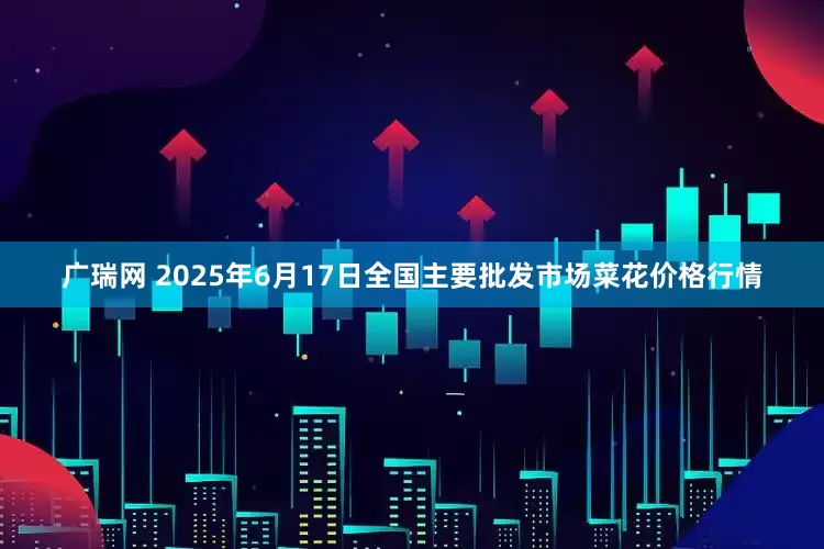 广瑞网 2025年6月17日全国主要批发市场菜花价格行情